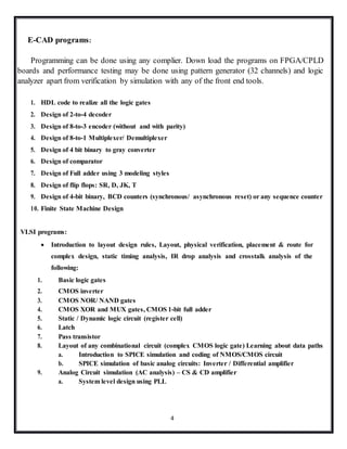 4
E-CAD programs:
Programming can be done using any complier. Down load the programs on FPGA/CPLD
boards and performance testing may be done using pattern generator (32 channels) and logic
analyzer apart from verification by simulation with any of the front end tools.
1. HDL code to realize all the logic gates
2. Design of 2-to-4 decoder
3. Design of 8-to-3 encoder (without and with parity)
4. Design of 8-to-1 Multiplexer/ Demultiplexer
5. Design of 4 bit binary to gray converter
6. Design of comparator
7. Design of Full adder using 3 modeling styles
8. Design of flip flops: SR, D, JK, T
9. Design of 4-bit binary, BCD counters (synchronous/ asynchronous reset) or any sequence counter
10. Finite State Machine Design
VLSI programs:
 Introduction to layout design rules, Layout, physical verification, placement & route for
complex design, static timing analysis, IR drop analysis and crosstalk analysis of the
following:
1. Basic logic gates
2. CMOS inverter
3. CMOS NOR/ NAND gates
4. CMOS XOR and MUX gates, CMOS 1-bit full adder
5. Static / Dynamic logic circuit (register cell)
6. Latch
7. Pass transistor
8. Layout of any combinational circuit (complex CMOS logic gate) Learning about data paths
a. Introduction to SPICE simulation and coding of NMOS/CMOS circuit
b. SPICE simulation of basic analog circuits: Inverter / Differential amplifier
9. Analog Circuit simulation (AC analysis) – CS & CD amplifier
a. System level design using PLL
 