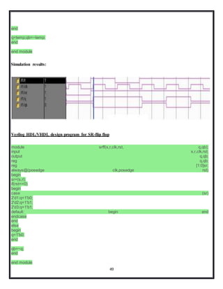 49
end
q=temp;qb=~temp;
end
end module
Simulation results:
Verilog HDL/VHDL design program for SR-flip flop
module srff(s,r,clk,rst, q,qb);
input s,r,clk,rst;
output q,qb;
reg q,qb;
reg [1:0]sr;
always@(posedge clk,posedge rst)
begin
sr={s,r};
if(rst==0)
begin
case (sr)
2'd1:q=1'b0;
2'd2:q=1'b1;
2'd3:q=1'b1;
default: begin end
endcase
end
else
begin
q=1'b0;
end
qb=~q;
end
end module
 