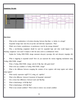 51
Simulation Results
Questions:
1. What are the considerations to be taken choosing between flop-flops vs. latches in a design?
2. Sequential design must meet the set up time and hold time requirement. Why?
3. Which one is better, asynchronous or synchronous reset for the storage elements?
4. Why a non-blocking assignment should be used for sequential logic and what would happen if a
blocking assignment were used? Compare it with the same code in a combinatorial block
5. Explain the Verilog HDL/VHDL design statement always@ (posedge clk) and always@ (negedge clk)
.
6. What is triggering in sequential circuit? How do you represent the various triggering mechanisms using
Verilog HDL/VHDL design?
7. Write a Verilog HDL/VHDL design code for D flip flop with gated clock?
8. What is the race condition in Verilog HDL/VHDL design?
9. What is the difference between swapping the contents of two registers with temp register and without
temp register?
10. What exactly expression reg[8*13:1] string_val; signifies?
11. What is the difference between Concurrent & Sequential statements?
12. Give at least four differences between Latch and Flip-flop.
13. What is disadvantage of SR flip-flop?
14. What is disadvantage of JK flip-flop?
15. What is race around condition? What is done to remove race around condition
 