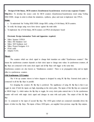 52
9. Design of 4-bit binary, BCD counters (Synchronous/Asynchronous reset) or any sequence Counter
Objective: To develop the source code for BCD counters (Synchronous/Asynchronous reset) using Verilog
HDL/VHDL design in order to obtain the simulation, synthesis, place and route to implement into FPGA.
Scope:
a. To understand the Verilog HDL/VHDL design HDL coding of 4-bit binary, BCD counters.
b. To verify the design using wave form viewer against the truth table
c. To implement the of 4-bit binary, BCD counters on FPGA development board
Electronic Design Automation Tools and Apparatus required:
 Xilinx Spartan 3 FPGA
 Xilinx ISE Simulator tool
 Xilinx XST Synthesis tool
 Xilinx Project Navigator 8.1i
 JTAG cable
 Adaptor 5v/4A
Theory
The counters which use clock signal to change their transition are called “Synchronous counters”. This
means the synchronous counters depends on their clock input to change state values. In synchronous counters, all
flip flops are connected to the same clock signal and all flip flops will trigger at the same time.
Synchronous counters are also known as ‘Simultaneous counters’. There is no propagation delay and no ripple
effect in synchronous counters.
4 bit Synchronous UP Counter
The 4 bit up counter shown in below diagram is designed by using JK flip flop. External clock pulse is
connected to all the flip flops in parallel.
For designing the counters JK flip flop is preferred. The significance of using JK flip flop is that it can
toggle its state if both the inputs are high, depending on the clock pulse. The inputs of first flip flop are connected
to HIGH (logic 1), which makes the flip flop to toggle, for every clock pulse entered into it. So the synchronous
counter will work with single clock signal and changes its state with each pulse. The output of first JK flips
flop
(Q) Is connected to the input of second flip flop. The AND gates (which are connected externally) drives the
inputs of other two flip flops. The inputs of these AND gates , are supplied from previous stage flip flop outputs.
 