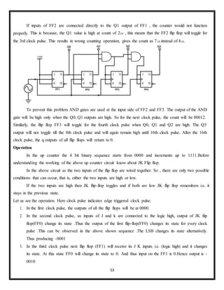 53
If inputs of FF2 are connected directly to the Q1 output of FF1 , the counter would not function
properly. This is because, the Q1 value is high at count of 210 , this means that the FF2 flip flop will toggle for
the 3rd clock pulse. This results in wrong counting operation, gives the count as 710 instead of 410.
To prevent this problem AND gates are used at the input side of FF2 and FF3. The output of the AND
gate will be high only when the Q0, Q1 outputs are high. So for the next clock pulse, the count will be 00012.
Similarly, the flip flop FF3 will toggle for the fourth clock pulse when Q0, Q1 and Q2 are high. The Q3
output will not toggle till the 8th clock pulse and will again remain high until 16th clock pulse. After the 16th
clock pulse, the q outputs of all flip flops will return to 0.
Operation
In the up counter the 4 bit binary sequence starts from 0000 and increments up to 1111.Before
understanding the working of the above up counter circuit know about JK Flip flop.
In the above circuit as the two inputs of the flip flop are wired together. So , there are only two possible
conditions that can occur, that is, either the two inputs are high or low.
If the two inputs are high then JK flip-flop toggles and if both are low JK flip flop remembers i.e. it
stays in the previous state.
Let us see the operation. Here clock pulse indicates edge triggered clock pulse.
1. In the first clock pulse, the outputs of all the flip flops will be at 0000.
2. In the second clock pulse, as inputs of J and k are connected to the logic high, output of JK flip
flop(FF0) change its state .Thus the output of the first flip-flop(FF0) changes its state for every clock
pulse .This can be observed in the above shown sequence .The LSB changes its state alternatively.
Thus producing -0001
3. In the third clock pulse next flip flop (FF1) will receive its J K inputs i.e. (logic high) and it changes
its state. At this state FF0 will change its state to 0. And thus input on the FF1 is 0.Hence output is -
0010
 