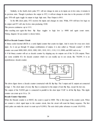 54
4. Similarly, in the fourth clock pulse FF1 will not change its state as its inputs are in low state, it remains in
its previous state. Though it produces the output to FF2, it will not change its state due to the presence of AND
gate. FF0 will again toggle its output to logic high state. Thus Output is 0011.
5. In the fifth clock pulse, FF2 receives the inputs and changes its state. While, FF0 will have low logic on
its output and FF1 will also be low state producing 0100.
This process continuous up to 1111.
After reaching zero again the three flip flops toggles to logic low i.e 0000 and again count starts.
Timing diagram for up counter is shown below.
BCD or Decade Counter Circuit
A binary coded decimal (BCD) is a serial digital counter that counts ten digits .And it resets for every new clock
input. As it can go through 10 unique combinations of output, it is also called as “Decade counter”. A BCD
counter can count 0000, 0001, 0010, 1000, 1001, 1010, 1011, 1110, 1111, 0000, and 0001 and so on.
A 4 bit binary counter will act as decade counter by skipping any six outputs out of the 16 (24) outputs. There
are some available ICs for decade counters which we can readily use in our circuit, like 74LS90. It is an
asynchronous decade counter.
The above figure shows a decade counter constructed with JK flip flop. The J output and K outputs are connected
to logic 1. The clock input of every flip flop is connected to the output of next flip flop, except the last one.
The output of the NAND gate is connected in parallel to the clear input ‘CLR’ to all the flip flops. This ripple
counter can count up to 16 i.e. 24.
Decade Counter Operation
When the Decade counter is at REST, the count is equal to 0000. This is first stage of the counter cycle. When
we connect a clock signal input to the counter circuit, then the circuit will count the binary sequence. The first
clock pulse can make the circuit to count up to 9 (1001). The next clock pulse advances to count 10 (1010).
 