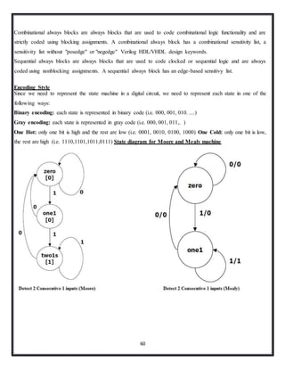 60
Combinational always blocks are always blocks that are used to code combinational logic functionality and are
strictly coded using blocking assignments. A combinational always block has a combinational sensitivity list, a
sensitivity list without "posedge" or "negedge" Verilog HDL/VHDL design keywords.
Sequential always blocks are always blocks that are used to code clocked or sequential logic and are always
coded using nonblocking assignments. A sequential always block has an edge-based sensitivy list.
Encoding Style
Since we need to represent the state machine in a digital circuit, we need to represent each state in one of the
following ways:
Binary encoding: each state is represented in binary code (i.e. 000, 001, 010. ....)
Gray encoding: each state is represented in gray code (i.e. 000, 001, 011,. )
One Hot: only one bit is high and the rest are low (i.e. 0001, 0010, 0100, 1000) One Cold: only one bit is low,
the rest are high (i.e. 1110,1101,1011,0111) State diagram for Moore and Mealy machine
 