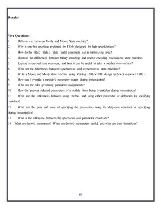 65
Result:-
Viva Questions:
1. Differentiate between Mealy and Moore State machine?
2. Why is one-hot encoding preferred for FSMs designed for high-speeddesigns?
3. How do the `ifdef, `ifndef, `elsif, `endif constructs aid in minimizing area?
4. Illustrate the differences between binary encoding and onehot encoding mechanisms state machines
5. Explain a reversed case statement, and how it can be useful to infer a one-hot statemachine?
6. What are the differences between synchronous and asynchronous state machines?
7. Write a Moore and Mealy state mechine using Verilog HDL/VHDL design to detect sequence 11001.
8. How can I override a module’s parameter values during instantiation?
9. What are the rules governing parameter assignments?
10. How do I prevent selected parameters of a module from being overridden during instantiation?
11. What are the differences between using ‘define, and using either parameter or defparam for specifying
variables?
12. What are the pros and cons of specifying the parameters using the defparam construct vs. specifying
during instantiation?
13. What is the difference between the specparam and parameter constructs?
14. What are derived parameters? When are derived parameters useful, and what are their limitations?
 