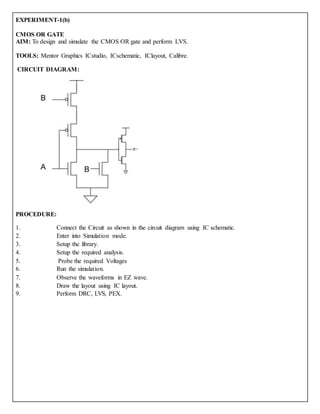 EXPERIMENT-1(b)
CMOS OR GATE
AIM: To design and simulate the CMOS OR gate and perform LVS.
TOOLS: Mentor Graphics ICstudio, ICschematic, IClayout, Calibre.
CIRCUIT DIAGRAM:
PROCEDURE:
1. Connect the Circuit as shown in the circuit diagram using IC schematic.
2. Enter into Simulation mode.
3. Setup the library.
4. Setup the required analysis.
5. Probe the required Voltages
6. Run the simulation.
7. Observe the waveforms in EZ wave.
8. Draw the layout using IC layout.
9. Perform DRC, LVS, PEX.
 