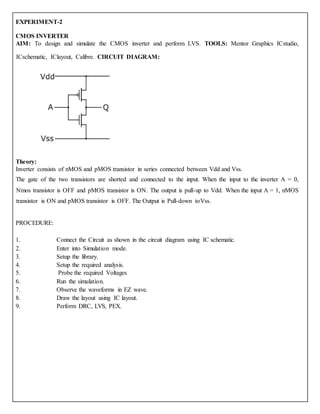 EXPERIMENT-2
CMOS INVERTER
AIM: To design and simulate the CMOS inverter and perform LVS. TOOLS: Mentor Graphics ICstudio,
ICschematic, IClayout, Calibre. CIRCUIT DIAGRAM:
Theory:
Inverter consists of nMOS and pMOS transistor in series connected between Vdd and Vss.
The gate of the two transistors are shorted and connected to the input. When the input to the inverter A = 0,
Nmos transistor is OFF and pMOS transistor is ON. The output is pull-up to Vdd. When the input A = 1, nMOS
transistor is ON and pMOS transistor is OFF. The Output is Pull-down toVss.
PROCEDURE:
1. Connect the Circuit as shown in the circuit diagram using IC schematic.
2. Enter into Simulation mode.
3. Setup the library.
4. Setup the required analysis.
5. Probe the required Voltages
6. Run the simulation.
7. Observe the waveforms in EZ wave.
8. Draw the layout using IC layout.
9. Perform DRC, LVS, PEX.
 
