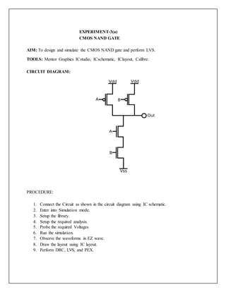 EXPERIMENT-3(a)
CMOS NAND GATE
AIM: To design and simulate the CMOS NAND gate and perform LVS.
TOOLS: Mentor Graphics ICstudio, ICschematic, IClayout, Calibre.
CIRCUIT DIAGRAM:
PROCEDURE:
1. Connect the Circuit as shown in the circuit diagram using IC schematic.
2. Enter into Simulation mode.
3. Setup the library.
4. Setup the required analysis.
5. Probe the required Voltages
6. Run the simulation.
7. Observe the waveforms in EZ wave.
8. Draw the layout using IC layout.
9. Perform DRC, LVS, and PEX.
 