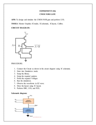 EXPERIMENT-3(b)
CMOS NOR GATE
AIM: To design and simulate the CMOS NOR gate and perform LVS.
TOOLS: Mentor Graphics ICstudio, ICschematic, IClayout, Calibre.
CIRCUIT DIAGRAM:
PROCEDURE:
1. Connect the Circuit as shown in the circuit diagram using IC schematic.
2. Enter into Simulation mode.
3. Setup the library.
4. Setup the required analysis.
5. Probe the required Voltages
6. Run the simulation.
7. Observe the waveforms in EZ wave.
8. Draw the layout using IC layout.
9. Perform DRC, LVS, and PEX.
Schematic diagram:
 