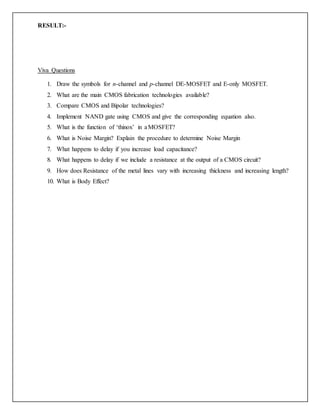 RESULT:-
Viva Questions
1. Draw the symbols for n-channel and p-channel DE-MOSFET and E-only MOSFET.
2. What are the main CMOS fabrication technologies available?
3. Compare CMOS and Bipolar technologies?
4. Implement NAND gate using CMOS and give the corresponding equation also.
5. What is the function of ‘thinox’ in aMOSFET?
6. What is Noise Margin? Explain the procedure to determine Noise Margin
7. What happens to delay if you increase load capacitance?
8. What happens to delay if we include a resistance at the output of a CMOS circuit?
9. How does Resistance of the metal lines vary with increasing thickness and increasing length?
10. What is Body Effect?
 