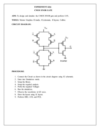 EXPERIMENT-4(b)
CMOS XNOR GATE
AIM: To design and simulate the CMOS XNOR gate and perform LVS.
TOOLS: Mentor Graphics ICstudio, ICschematic, IClayout, Calibre.
CIRCUIT DIAGRAM:
PROCEDURE:
1. Connect the Circuit as shown in the circuit diagram using IC schematic.
2. Enter into Simulation mode.
3. Setup the library.
4. Setup the required analysis.
5. Probe the required Voltages
6. Run the simulation.
7. Observe the waveforms in EZ wave.
8. Draw the layout using IC layout.
9. Perform DRC, LVS, and PEX.
 