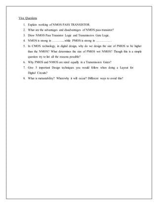 Viva Questions
1. Explain working of NMOS PASS TRANSISTOR.
2. What are the advantages and disadvantages of NMOS pass transistor?
3. Draw NMOS Pass Transistor Logic and Transmission Gate Logic.
4. NMOS is strong in ………....while PMOS is strong in …….……. .
5. In CMOS technology, in digital design, why do we design the size of PMOS to be higher
than the NMOS? What determines the size of PMOS wrt NMOS? Though this is a simple
question try to list all the reasons possible?
6. Why PMOS and NMOS are sized equally in a Transmission Gates?
7. Give 5 important Design techniques you would follow when doing a Layout for
Digital Circuits?
8. What is metastability? When/why it will occur? Different ways to avoid this?
 