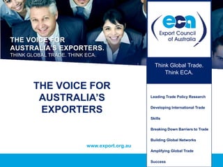THE VOICE FOR
AUSTRALIA’S EXPORTERS.
THINK GLOBAL TRADE. THINK ECA.

                                                Think Global Trade.
                                                    Think ECA.

        THE VOICE FOR
         AUSTRALIA’S                          Leading Trade Policy Research


         EXPORTERS                            Developing International Trade

                                              Skills

                                              Breaking Down Barriers to Trade

                                              Building Global Networks
                          www.export.org.au
                                              Amplifying Global Trade

                                              Success
 