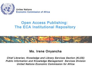 Unites Nations
Economic Commission of Africa

Open Access Publishing:
The ECA Institutional Repository

Ms. Irene Onyancha
Chief Librarian, Knowledge and Library Services Section (KLSS)
Public Information and Knowledge Management Services Division
United Nations Economic Commission for Africa

 