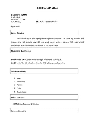 CURRICULUM VITAE
B SRIKANTH KUMAR
H.NO:149/A,
ALLWYN COLLONY,
KUKATPALLY, Mobile No: +918296776455
Hyderabad.
Career Objective
To associate myself with a progressive organization where I can utilize my technical and
interpersonal skill enquire new skill and work closely with a team of high experienced
professional effectively toward the growth of the organization.
Educational Qualification
Intermediate (M.P.C) from NRI Jr. College, Perecherla, Gunter (Dt).
S.S.C from Z.P.H.High school,medikondur (M.D), B.Sc. general pursuing
TECHNICAL SKILLS:
1 Maya
2 Photo Shop
3 Premier
4 Fusion
5 ZBrush (Basic)
SPECIALIZATION:
3D Modeling, Texturing & Lighting.
Personal Strengths
 