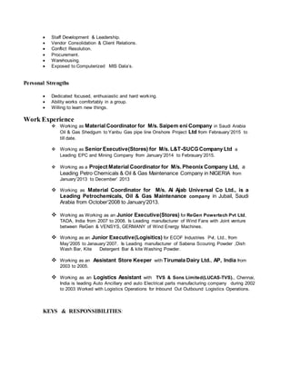  Staff Development & Leadership.
 Vendor Consolidation & Client Relations.
 Conflict Resolution.
 Procurement.
 Warehousing.
 Exposed to Computerized MIS Data’s.
Personal Strengths
 Dedicated focused, enthusiastic and hard working.
 Ability works comfortably in a group.
 Willing to learn new things.
Work Experience
 Working as Material Coordinator for M/s. Saipem eni Company in Saudi Arabia
Oil & Gas Shedgum to Yanbu Gas pipe line Onshore Project Ltd from Febrauary’2015 to
till date.
 Working as Senior Executive(Stores) for M/s. L&T-SUCG Company Ltd a
Leading EPC and Mining Company from January’2014 to Febrauary’2015.
 Working as a Project Material Coordinator for M/s. Pheonix Company Ltd, a
Leading Petro Chemicals & Oil & Gas Maintenance Company in NIGERIA from
January’2013 to December’ 2013
 Working as Material Coordinator for M/s. Al Ajab Universal Co Ltd., is a
Leading Petrochemicals, Oil & Gas Maintenance company in Jubail, Saudi
Arabia from October’2008 to January’2013.
 Working as Working as an Junior Executive(Stores) for ReGen Powertech Pvt Ltd,
TADA, India from 2007 to 2008. Is Leading manufacturer of Wind Fans with Joint venture
between ReGen & VENSYS, GERMANY of Wind Energy Machines.
 Working as an Junior Executive(Logisitics) for ECOF Industries Pvt. Ltd., from
May’2005 to Janauary’2007. Is Leading manufacturer of Sabena Scouring Powder ,Dish
Wash Bar, Kite Detergent Bar & kite Washing Powder.
 Working as an Assistant Store Keeper with Tirumala Dairy Ltd., AP, India from
2003 to 2005.
 Working as an Logistics Assistant with TVS & Sons Limited(LUCAS-TVS)., Chennai,
India is leading Auto Ancillary and auto Electrical parts manufacturing company during 2002
to 2003 Worked with Logistics Operations for Inbound Out Outbound Logistics Operations.
KEYS & RESPONSIBILITIES:
 