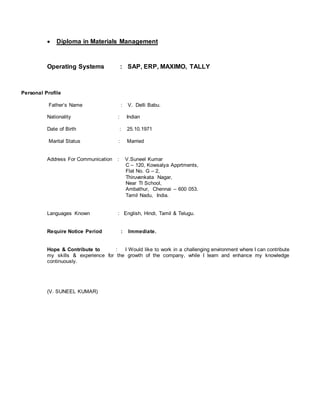  Diploma in Materials Management
Operating Systems : SAP, ERP, MAXIMO, TALLY
Personal Profile
Father’s Name : V. Delli Babu.
Nationality : Indian
Date of Birth : 25.10.1971
Marital Status : Married
Address For Communication : V.Suneel Kumar
C – 120, Kowsalya Apprtments,
Flat No. G – 2,
Thiruvenkata Nagar,
Near TI School,
Ambathur, Chennai – 600 053.
Tamil Nadu, India.
Languages Known : English, Hindi, Tamil & Telugu.
Require Notice Period : Immediate.
Hope & Contribute to : I Would like to work in a challenging environment where I can contribute
my skills & experience for the growth of the company, while I learn and enhance my knowledge
continuously.
(V. SUNEEL KUMAR)
 