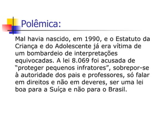 Polêmica: Mal havia nascido, em 1990, e o Estatuto da Criança e do Adolescente já era vítima de um bombardeio de interpretações equivocadas. A lei 8.069 foi acusada de “proteger pequenos infratores”, sobrepor-se à autoridade dos pais e professores, só falar em direitos e não em deveres, ser uma lei boa para a Suíça e não para o Brasil. 