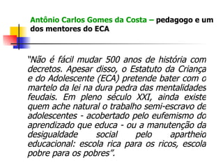 Antônio Carlos Gomes da Costa –  pedagogo e um dos mentores do ECA  “ Não é fácil mudar 500 anos de história com decretos. Apesar disso, o Estatuto da Criança e do Adolescente (ECA) pretende bater com o martelo da lei na dura pedra das mentalidades feudais. Em pleno século XXI, ainda existe quem ache natural o trabalho semi-escravo de adolescentes - acobertado pelo eufemismo do aprendizado que educa - ou a manutenção da desigualdade social pelo apartheid educacional: escola rica para os ricos, escola pobre para os pobres”.   