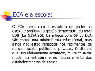 ECA e a escola: O ECA mexe com a estrutura de poder na escola e prefigura a gestão democrática da nova LDB (Lei 9394/96). Os artigos 53 a 59 do ECA são como uma minirreforma educacional, mas ainda não estão refletidos nos regimentos de nossas escolas públicas e privadas. O dia em que isso efetivamente acontecer, muita coisa vai mudar na estrutura e no funcionamento dos estabelecimentos de ensino. 