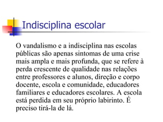 Indisciplina escolar O vandalismo e a indisciplina nas escolas públicas são apenas sintomas de uma crise mais ampla e mais profunda, que se refere à perda crescente de qualidade nas relações entre professores e alunos, direção e corpo docente, escola e comunidade, educadores familiares e educadores escolares. A escola está perdida em seu próprio labirinto. É preciso tirá-la de lá. 