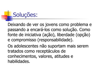 Soluções: Deixando de ver os jovens como problema e passando a encará-los como solução. Como fonte de iniciativa (ação), liberdade (opção) e compromisso (responsabilidade).  Os adolescentes não suportam mais serem tratados como receptáculos de conhecimentos, valores, atitudes e habilidades. 