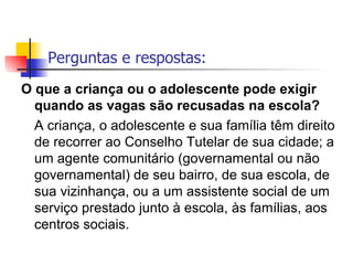 Perguntas e respostas: O que a criança ou o adolescente pode exigir quando as vagas são recusadas na escola? A criança, o adolescente e sua família têm direito de recorrer ao Conselho Tutelar de sua cidade; a um agente comunitário (governamental ou não governamental) de seu bairro, de sua escola, de sua vizinhança, ou a um assistente social de um serviço prestado junto à escola, às famílias, aos centros sociais.   