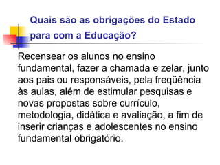Quais são as obrigações do Estado para com a Educação?   Recensear os alunos no ensino fundamental, fazer a chamada e zelar, junto aos pais ou responsáveis, pela freqüência às aulas, além de estimular pesquisas e novas propostas sobre currículo, metodologia, didática e avaliação, a fim de inserir crianças e adolescentes no ensino fundamental obrigatório.   