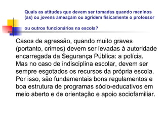 Quais as atitudes que devem ser tomadas quando meninos (as) ou jovens ameaçam ou agridem fisicamente o professor ou outros funcionários na escola?   Casos de agressão, quando muito graves (portanto, crimes) devem ser levadas à autoridade encarregada da Segurança Pública: a polícia. Mas no caso de indisciplina escolar, devem ser sempre esgotados os recursos da própria escola. Por isso, são fundamentais bons regulamentos e boa estrutura de programas sócio-educativos em meio aberto e de orientação e apoio sociofamiliar.   