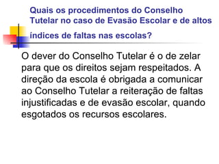 Quais os procedimentos do Conselho Tutelar no caso de Evasão Escolar e de altos índices de faltas nas escolas?   O dever do Conselho Tutelar é o de zelar para que os direitos sejam respeitados. A direção da escola é obrigada a comunicar ao Conselho Tutelar a reiteração de faltas injustificadas e de evasão escolar, quando esgotados os recursos escolares.   