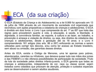 ECA  (da sua criação) O ECA (Estatuto da Criança e do Adolescente) ou a lei 8.069 foi aprovado em 13 de julho de 1990 através de um movimento da sociedade civil organizada que reivindicou com ações propositivas a cidadania de crianças e adolescentes. O ECA é dividido em dois livros: o Livro I que compreende do art. 1º ao 85º que trata das regras para procederem quanto à vida, à educação, à saúde, à liberdade, à dignidade, à convivência familiar, ao esporte, à cultura e ao lazer, ao trabalho, e prevenção à ameaça e violação de direitos, ou seja, dos direitos da cidadania das crianças e adolescentes, desde a gestação até os 18 anos; e o Livro II compreendendo 181 artigos (dos arts. 86 a 267) enfocando as normas a serem utilizadas para corrigir tais desvios, e/ou como ter acesso ao Estado brasileiro, sem abuso ou omissão, das garantias desses direitos. Antes do ECA, existia o Código de Menores, uma lei apenas para pobres, abandonados, carentes ou infratores, que deixava quase tudo nas mãos dos juízes e das FEBEM´s e não oferecia possibilidades de participação da sociedade. Fruto da luta da sociedade pelos direitos infanto-juvenis, o ECA garante que todas as crianças e adolescentes, independente de cor, raça ou classe social, sejam tratados como cidadãos que precisam de atenção, proteção e cuidados especiais para se desenvolverem e serem adultos saudáveis. 
