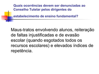 Quais ocorrências devem ser denunciadas ao Conselho Tutelar pelos dirigentes do estabelecimento de ensino fundamental?   Maus-tratos envolvendo alunos, reiteração de faltas injustificadas e de evasão escolar (quando esgotados todos os recursos escolares) e elevados índices de repetência.   