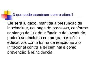 O que pode acontecer com o aluno?   Ele será julgado, mantida a presunção de inocência e, ao longo do processo, conforme sentença do juiz da infância e da juventude, poderá ser incluído em programas sócio educativos como forma de reação ao ato infracional contra a lei criminal e como prevenção à reincidência.  
