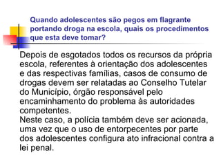 Quando adolescentes são pegos em flagrante portando droga na escola, quais os procedimentos que esta deve tomar?   Depois de esgotados todos os recursos da própria escola, referentes à orientação dos adolescentes e das respectivas famílias, casos de consumo de drogas devem ser relatadas ao Conselho Tutelar do Município, órgão responsável pelo encaminhamento do problema às autoridades competentes. Neste caso, a polícia também deve ser acionada, uma vez que o uso de entorpecentes por parte dos adolescentes configura ato infracional contra a lei penal.   
