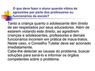 O que deve fazer o aluno quando vítima de agressões por parte dos professores ou funcionários da escola?   Tanto a criança quanto o adolescente têm direito de ser respeitados por seus educadores. Além de estarem violando este direito, ao agredirem crianças e adolescentes, professores e demais funcionários incorrem em prática de maus-tratos. Neste caso, o Conselho Tutelar deve ser acionado imediatamente. Cabe-lhe detectar as causas do problema, buscar soluções para saná-lo e informar os órgãos competentes sobre o problema.   