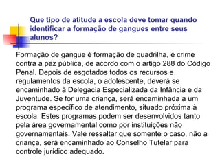 Que tipo de atitude a escola deve tomar quando identificar a formação de gangues entre seus alunos?   Formação de gangue é formação de quadrilha, é crime contra a paz pública, de acordo com o artigo 288 do Código Penal. Depois de esgotados todos os recursos e regulamentos da escola, o adolescente, deverá se encaminhado à Delegacia Especializada da Infância e da Juventude. Se for uma criança, será encaminhada a um programa específico de atendimento, situado próxima à escola. Estes programas podem ser desenvolvidos tanto pela área governamental como por instituições não governamentais. Vale ressaltar que somente o caso, não a criança, será encaminhado ao Conselho Tutelar para controle jurídico adequado.   