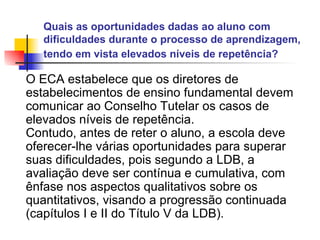Quais as oportunidades dadas ao aluno com dificuldades durante o processo de aprendizagem, tendo em vista elevados níveis de repetência?   O ECA estabelece que os diretores de estabelecimentos de ensino fundamental devem comunicar ao Conselho Tutelar os casos de elevados níveis de repetência. Contudo, antes de reter o aluno, a escola deve oferecer-lhe várias oportunidades para superar suas dificuldades, pois segundo a LDB, a avaliação deve ser contínua e cumulativa, com ênfase nos aspectos qualitativos sobre os quantitativos, visando a progressão continuada (capítulos I e II do Título V da LDB).   