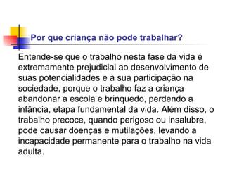 Por que criança não pode trabalhar?   Entende-se que o trabalho nesta fase da vida é extremamente prejudicial ao desenvolvimento de suas potencialidades e à sua participação na sociedade, porque o trabalho faz a criança abandonar a escola e brinquedo, perdendo a infância, etapa fundamental da vida. Além disso, o trabalho precoce, quando perigoso ou insalubre, pode causar doenças e mutilações, levando a incapacidade permanente para o trabalho na vida adulta.   