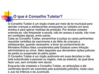 O que é Conselho Tutelar?  O Conselho Tutelar é um órgão criado por meio de lei municipal para atender crianças e adolescentes ameaçados ou violados em seus direitos e para aplicar medidas de proteção. Por direitos violados entenda-se: não freqüentar a escola, não ter acesso à saúde, não viver em condições dignas, entre outras. Cabe ao Conselho Tutelar, encaminhar à justiça os casos pertinentes; requisitar certidões de nascimento e de óbito de crianças e adolescentes, quando necessário, e levar ao conhecimento do Ministério Público fatos considerados pelo Estatuto como infração administrativa ou crime. Além daqueles que demandem ações judiciais de perda ou suspensão do pátrio poder.  O Conselho Tutelar é um órgão autônomo em suas decisões e não está subordinado a pessoas ou órgãos, mas ao estatuto, do qual deve fazer uso, sem omissão nem abuso.  Enquanto não instalado o Conselho Tutelar, as atribuições a ele conferidas devem ser exercidas pela autoridade judiciária, neste caso, o Juiz da Infância e da Juventude.   