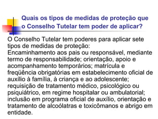 Quais os tipos de medidas de proteção que o Conselho Tutelar tem poder de aplicar?   O Conselho Tutelar tem poderes para aplicar sete tipos de medidas de proteção:  Encaminhamento aos pais ou responsável, mediante termo de responsabilidade; orientação, apoio e acompanhamento temporários; matrícula e freqüência obrigatórias em estabelecimento oficial de auxílio à família, à criança e ao adolescente; requisição de tratamento médico, psicológico ou psiquiátrico, em regime hospitalar ou ambulatorial; inclusão em programa oficial de auxílio, orientação e tratamento de alcoólatras e toxicômanos e abrigo em entidade.  