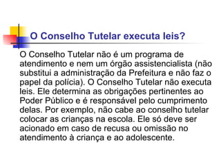 O Conselho Tutelar executa leis?  O Conselho Tutelar não é um programa de atendimento e nem um órgão assistencialista (não substitui a administração da Prefeitura e não faz o papel da polícia). O Conselho Tutelar não executa leis. Ele determina as obrigações pertinentes ao Poder Público e é responsável pelo cumprimento delas. Por exemplo, não cabe ao conselho tutelar colocar as crianças na escola. Ele só deve ser acionado em caso de recusa ou omissão no atendimento à criança e ao adolescente.   