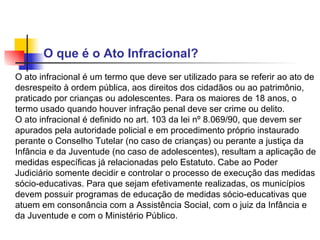 O que é o Ato Infracional?  O ato infracional é um termo que deve ser utilizado para se referir ao ato de desrespeito à ordem pública, aos direitos dos cidadãos ou ao patrimônio, praticado por crianças ou adolescentes. Para os maiores de 18 anos, o termo usado quando houver infração penal deve ser crime ou delito.  O ato infracional é definido no art. 103 da lei nº 8.069/90, que devem ser apurados pela autoridade policial e em procedimento próprio instaurado perante o Conselho Tutelar (no caso de crianças) ou perante a justiça da Infância e da Juventude (no caso de adolescentes), resultam a aplicação de medidas específicas já relacionadas pelo Estatuto. Cabe ao Poder Judiciário somente decidir e controlar o processo de execução das medidas sócio-educativas. Para que sejam efetivamente realizadas, os municípios devem possuir programas de educação de medidas sócio-educativas que atuem em consonância com a Assistência Social, com o juiz da Infância e da Juventude e com o Ministério Público.   