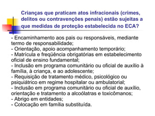 Crianças que praticam atos infracionais (crimes, delitos ou contravenções penais) estão sujeitas a que medidas de proteção estabelecida no ECA?   - Encaminhamento aos pais ou responsáveis, mediante termo de responsabilidade; - Orientação, apoio acompanhamento temporário; - Matrícula e freqüência obrigatórias em estabelecimento oficial de ensino fundamental; - Inclusão em programa comunitário ou oficial de auxílio à família, à criança, e ao adolescente; - Requisição de tratamento médico, psicológico ou psiquiátrico em regime hospitalar ou ambulatorial; - Inclusão em programa comunitário ou oficial de auxílio, orientação e tratamento a alcoólatras e toxicômanos; - Abrigo em entidades; - Colocação em família substituída.   
