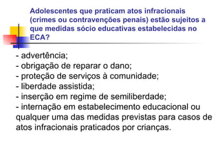 Adolescentes que praticam atos infracionais (crimes ou contravenções penais) estão sujeitos a que medidas sócio educativas estabelecidas no ECA?  - advertência; - obrigação de reparar o dano; - proteção de serviços à comunidade; - liberdade assistida; - inserção em regime de semiliberdade; - internação em estabelecimento educacional ou qualquer uma das medidas previstas para casos de atos infracionais praticados por crianças.   