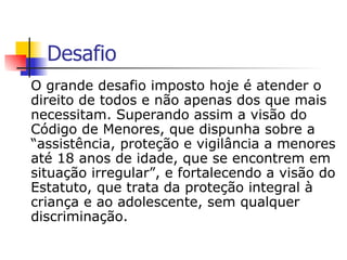 Desafio O grande desafio imposto hoje é atender o direito de todos e não apenas dos que mais necessitam. Superando assim a visão do Código de Menores, que dispunha sobre a “assistência, proteção e vigilância a menores até 18 anos de idade, que se encontrem em situação irregular”, e fortalecendo a visão do Estatuto, que trata da proteção integral à criança e ao adolescente, sem qualquer discriminação. 