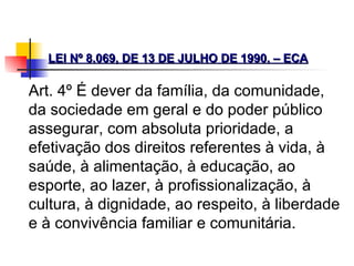 LEI Nº 8.069, DE 13 DE JULHO DE 1990. – ECA   Art. 4º É dever da família, da comunidade, da sociedade em geral e do poder público assegurar, com absoluta prioridade, a efetivação dos direitos referentes à vida, à saúde, à alimentação, à educação, ao esporte, ao lazer, à profissionalização, à cultura, à dignidade, ao respeito, à liberdade e à convivência familiar e comunitária.   