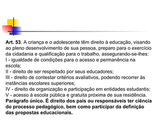 Art. 53 . A criança e o adolescente têm direito à educação, visando ao pleno desenvolvimento de sua pessoa, preparo para o exercício da cidadania e qualificação para o trabalho, assegurando-se-lhes: I - igualdade de condições para o acesso e permanência na escola; II - direito de ser respeitado por seus educadores; III - direito de contestar critérios avaliativos, podendo recorrer às instâncias escolares superiores; IV - direito de organização e participação em entidades estudantis; V - acesso à escola pública e gratuita próxima de sua residência. Parágrafo único. É direito dos pais ou responsáveis ter ciência do processo pedagógico, bem como participar da definição das propostas educacionais.   