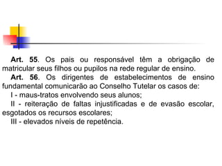 Art. 55 . Os pais ou responsável têm a obrigação de matricular seus filhos ou pupilos na rede regular de ensino. Art. 56 . Os dirigentes de estabelecimentos de ensino fundamental comunicarão ao Conselho Tutelar os casos de: I - maus-tratos envolvendo seus alunos; II - reiteração de faltas injustificadas e de evasão escolar, esgotados os recursos escolares; III - elevados níveis de repetência.   