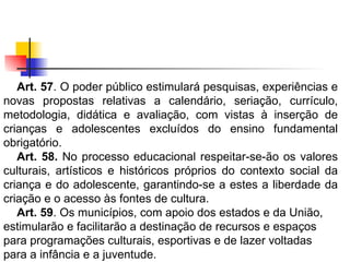 Art. 57 . O poder público estimulará pesquisas, experiências e novas propostas relativas a calendário, seriação, currículo, metodologia, didática e avaliação, com vistas à inserção de crianças e adolescentes excluídos do ensino fundamental obrigatório. Art. 58.  No processo educacional respeitar-se-ão os valores culturais, artísticos e históricos próprios do contexto social da criança e do adolescente, garantindo-se a estes a liberdade da criação e o acesso às fontes de cultura. Art. 59 . Os municípios, com apoio dos estados e da União, estimularão e facilitarão a destinação de recursos e espaços para programações culturais, esportivas e de lazer voltadas para a infância e a juventude.   