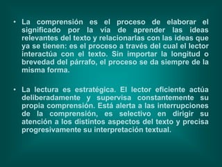 • La comprensión es el proceso de elaborar el
  significado por la vía de aprender las ideas
  relevantes del texto y relacionarlas con las ideas que
  ya se tienen: es el proceso a través del cual el lector
  interactúa con el texto. Sin importar la longitud o
  brevedad del párrafo, el proceso se da siempre de la
  misma forma.

• La lectura es estratégica. El lector eficiente actúa
  deliberadamente y supervisa constantemente su
  propia comprensión. Está alerta a las interrupciones
  de la comprensión, es selectivo en dirigir su
  atención a los distintos aspectos del texto y precisa
  progresivamente su interpretación textual.
 