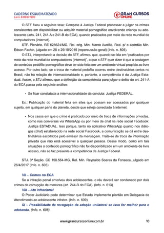 10
Lei n. 8.069/1990
CADERNO ESQUEMATIZADO
www.grancursosonline.com.br
O STF fixou a seguinte tese: Compete à Justiça Federal processar e julgar os crimes
consistentes em disponibilizar ou adquirir material pornográfico envolvendo criança ou ado-
lescente (arts. 241, 241-A e 241-B do ECA), quando praticados por meio da rede mundial de
computadores (internet).
STF. Plenário. RE 628624/MG, Rel. orig. Min. Marco Aurélio, Red. p/ o acórdão Min.
Edson Fachin, julgado em 28 e 29/10/2015 (repercussão geral) (Info. n. 805).
O STJ, interpretando a decisão do STF, afirmou que, quando se fala em “praticados por
meio da rede mundial de computadores (internet)”, o que o STF quer dizer é que a postagem
de conteúdo pedófilo-pornográfico deve ter sido feita em um ambiente virtual propício ao livre
acesso. Por outro lado, se a troca de material pedófilo ocorreu entre destinatários certos no
Brasil, não há relação de internacionalidade e, portanto, a competência é da Justiça Esta-
dual. Assim, o STJ afirmou que a definição da competência para julgar o delito do art. 241-A
do ECA passa pela seguinte análise:
• Se ficar constatada a internacionalidade da conduta: Justiça FEDERAL.
Ex.: Publicação do material feita em sites que possam ser acessados por qualquer
sujeito, em qualquer parte do planeta, desde que esteja conectado à internet.
• Nos casos em que o crime é praticado por meio de troca de informações privadas,
como nas conversas via WhatsApp ou por meio de chat na rede social Facebook:
Justiça ESTADUAL. Isso porque, tanto no aplicativo WhatsApp quanto nos diálo-
gos (chat) estabelecido na rede social Facebook, a comunicação se dá entre des-
tinatários escolhidos pelo emissor da mensagem. Trata-se de troca de informação
privada que não está acessível a qualquer pessoa. Desse modo, como em tais
situações o conteúdo pornográfico não foi disponibilizado em um ambiente de livre
acesso, não se faz presente a competência da Justiça Federal.
STJ. 3ª Seção. CC 150.564-MG, Rel. Min. Reynaldo Soares da Fonseca, julgado em
26/4/2017 (Info. n. 603)
VII – Crimes no ECA
Se a infração penal envolveu dois adolescentes, o réu deverá ser condenado por dois
crimes de corrupção de menores (art. 244-B do ECA). (Info. n. 613)
VIII – Ato infracional
O Poder Judiciário pode determinar que Estado implemente plantão em Delegacia de
Atendimento ao adolescente infrator. (Info. n. 609)
IX – Possibilidade de revogação da adoção unilateral se isso for melhor para o
adotando. (Info. n. 608).
 